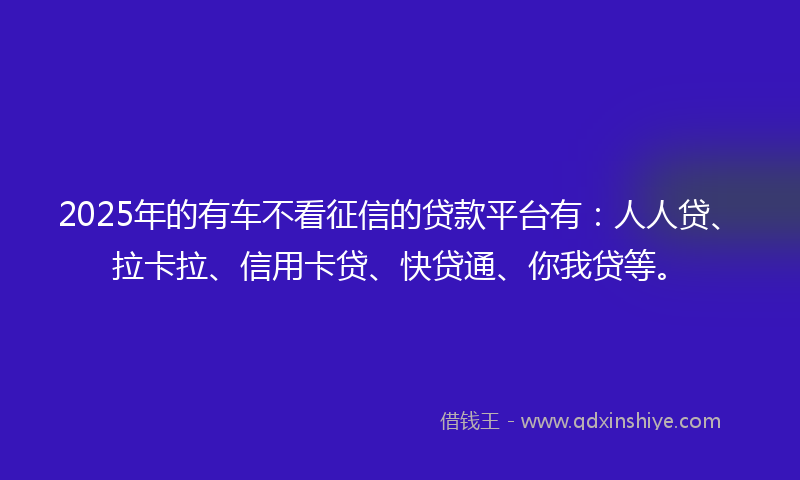 2025年的有车不看征信的贷款平台有：人人贷、拉卡拉、信用卡贷、快贷通、你我贷等。