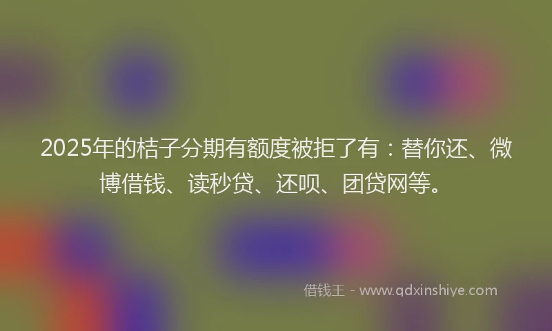2025年的桔子分期有额度被拒了有：替你还、微博借钱、读秒贷、还呗、团贷网等。