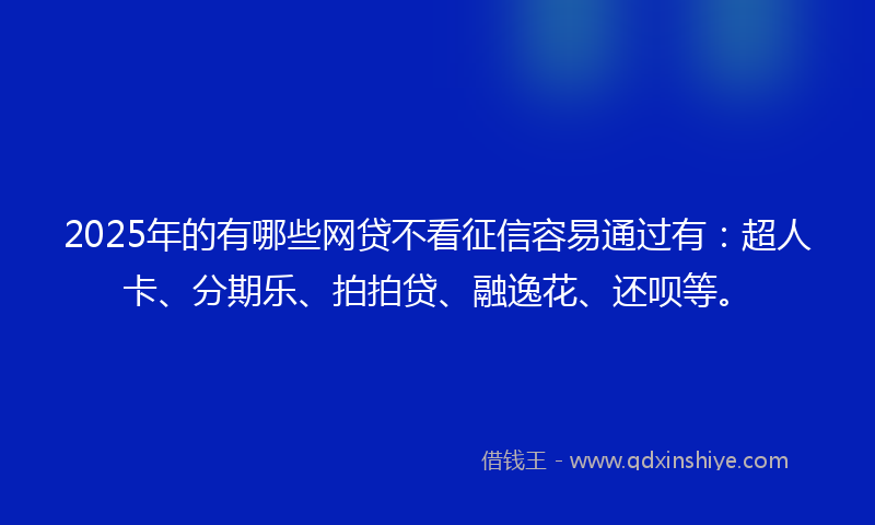 2025年的有哪些网贷不看征信容易通过有：超人卡、分期乐、拍拍贷、融逸花、还呗等。