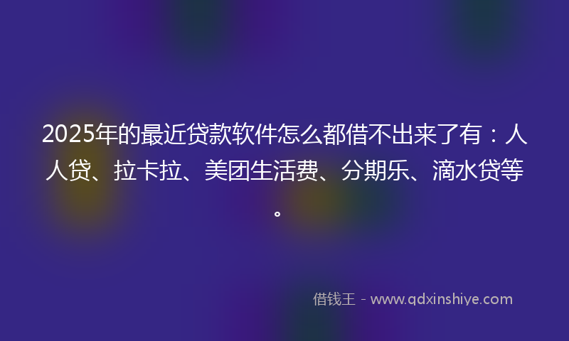 2025年的最近贷款软件怎么都借不出来了有：人人贷、拉卡拉、美团生活费、分期乐、滴水贷等。