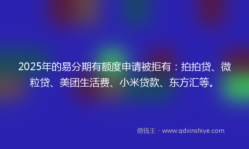 2025年的易分期有额度申请被拒有：拍拍贷、微粒贷、美团生活费、小米贷款、东方汇等。