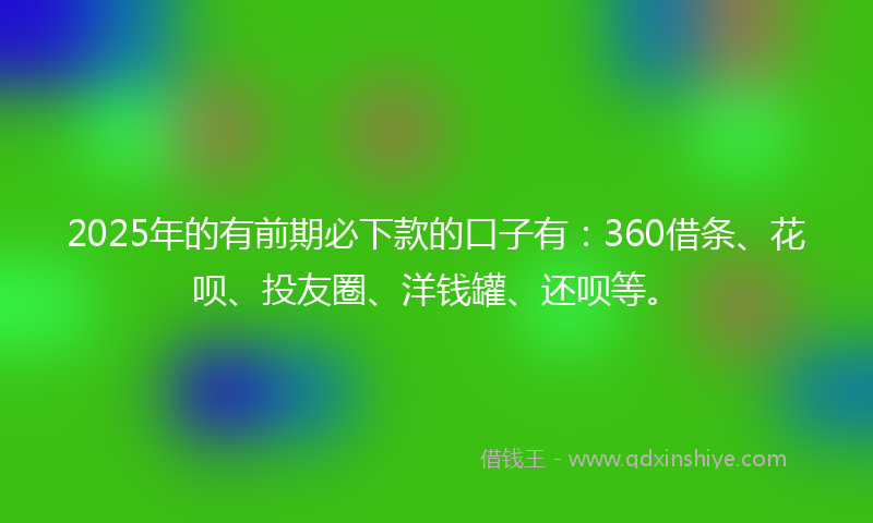 2025年的有前期必下款的口子有：360借条、花呗、投友圈、洋钱罐、还呗等。