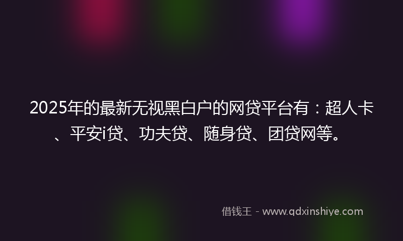 2025年的最新无视黑白户的网贷平台有：超人卡、平安i贷、功夫贷、随身贷、团贷网等。