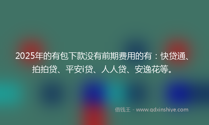 2025年的有包下款没有前期费用的有：快贷通、拍拍贷、平安i贷、人人贷、安逸花等。