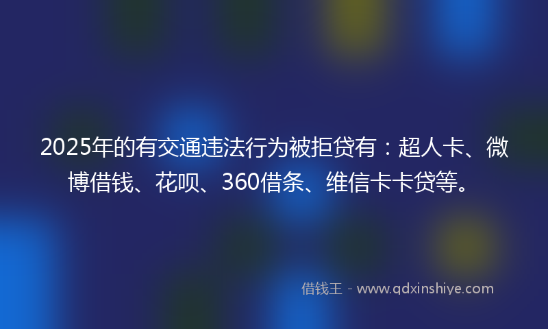 2025年的有交通违法行为被拒贷有：超人卡、微博借钱、花呗、360借条、维信卡卡贷等。