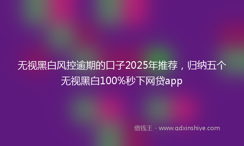 无视黑白风控逾期的口子2025年推荐，归纳五个无视黑白100%秒下网贷app