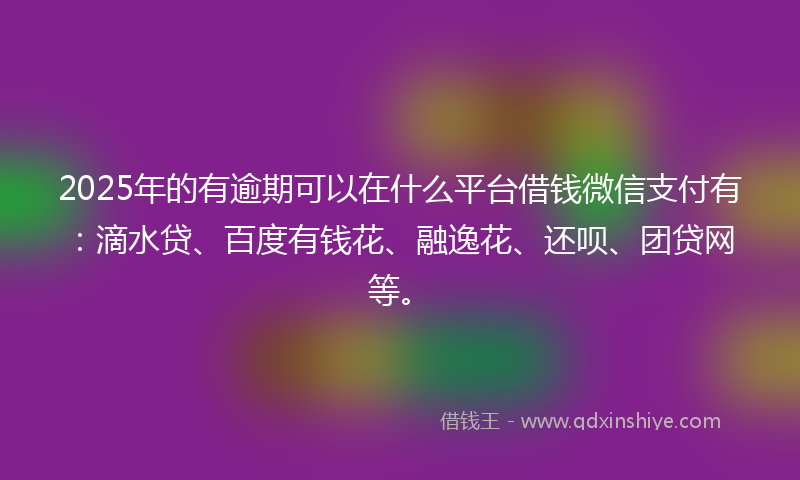 2025年的有逾期可以在什么平台借钱微信支付有：滴水贷、百度有钱花、融逸花、还呗、团贷网等。