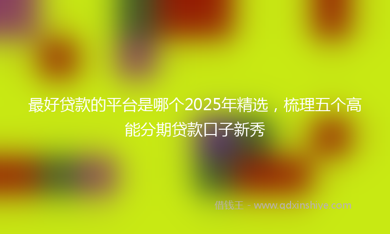最好贷款的平台是哪个2025年精选，梳理五个高能分期贷款口子新秀