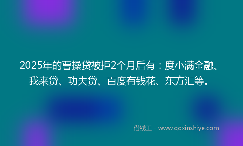 2025年的曹操贷被拒2个月后有：度小满金融、我来贷、功夫贷、百度有钱花、东方汇等。