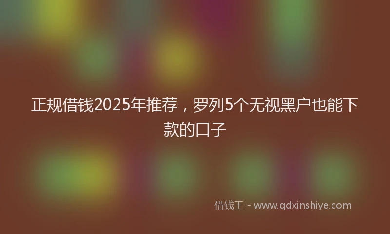 正规借钱2025年推荐，罗列5个无视黑户也能下款的口子