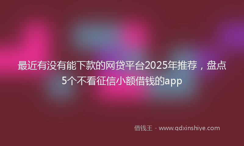 最近有没有能下款的网贷平台2025年推荐，盘点5个不看征信小额借钱的app