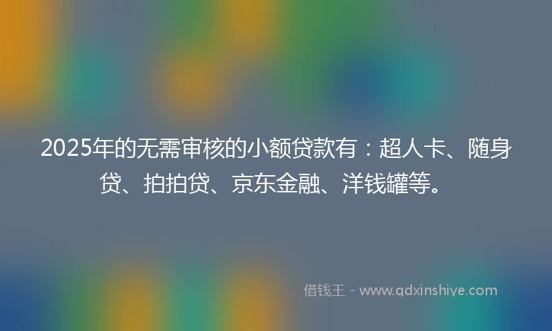 2025年的无需审核的小额贷款有：超人卡、随身贷、拍拍贷、京东金融、洋钱罐等。