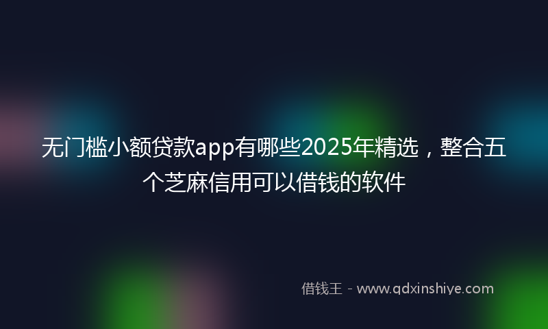 无门槛小额贷款app有哪些2025年精选，整合五个芝麻信用可以借钱的软件