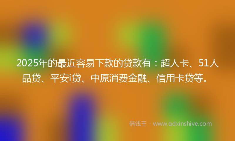 2025年的最近容易下款的贷款有：超人卡、51人品贷、平安i贷、中原消费金融、信用卡贷等。