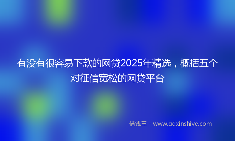 有没有很容易下款的网贷2025年精选，概括五个对征信宽松的网贷平台