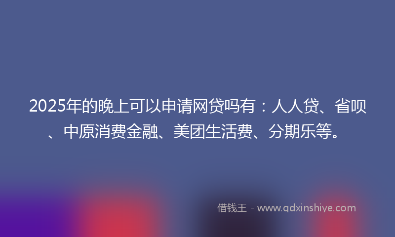 2025年的晚上可以申请网贷吗有：人人贷、省呗、中原消费金融、美团生活费、分期乐等。