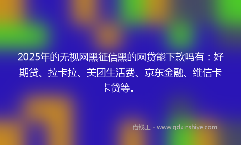 2025年的无视网黑征信黑的网贷能下款吗有：好期贷、拉卡拉、美团生活费、京东金融、维信卡卡贷等。