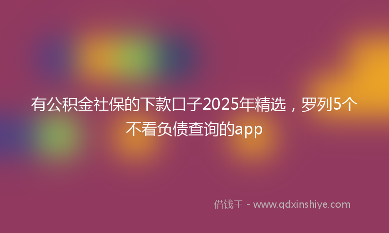 有公积金社保的下款口子2025年精选，罗列5个不看负债查询的app