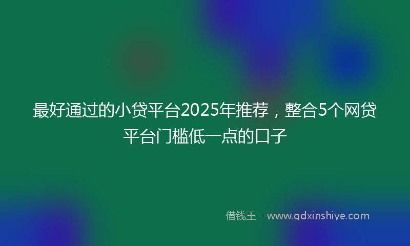 最好通过的小贷平台2025年推荐，整合5个网贷平台门槛低一点的口子