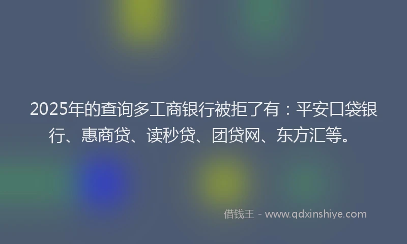 2025年的查询多工商银行被拒了有：平安口袋银行、惠商贷、读秒贷、团贷网、东方汇等。