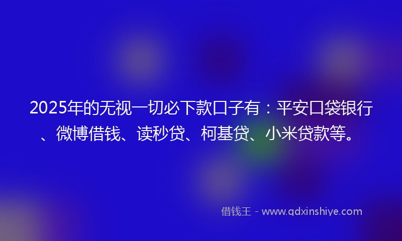 2025年的无视一切必下款口子有：平安口袋银行、微博借钱、读秒贷、柯基贷、小米贷款等。