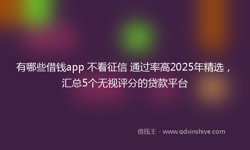 有哪些借钱app 不看征信 通过率高2025年精选，汇总5个无视评分的贷款平台