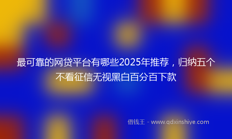 最可靠的网贷平台有哪些2025年推荐，归纳五个不看征信无视黑白百分百下款