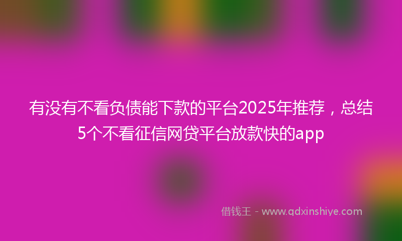 有没有不看负债能下款的平台2025年推荐，总结5个不看征信网贷平台放款快的app