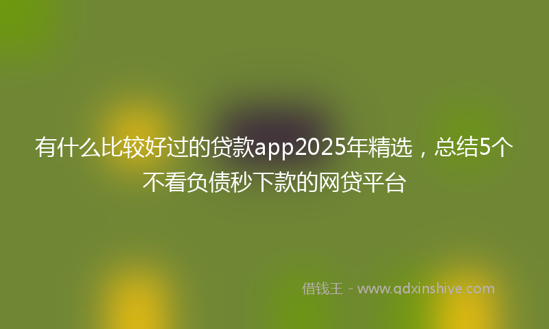 有什么比较好过的贷款app2025年精选，总结5个不看负债秒下款的网贷平台