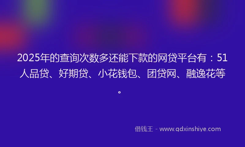 2025年的查询次数多还能下款的网贷平台有：51人品贷、好期贷、小花钱包、团贷网、融逸花等。