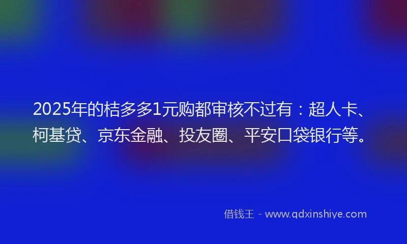 2025年的桔多多1元购都审核不过有：超人卡、柯基贷、京东金融、投友圈、平安口袋银行等。