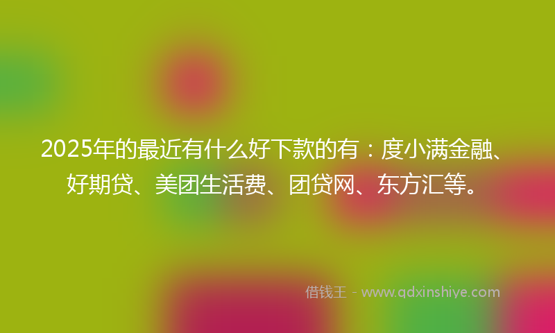 2025年的最近有什么好下款的有：度小满金融、好期贷、美团生活费、团贷网、东方汇等。
