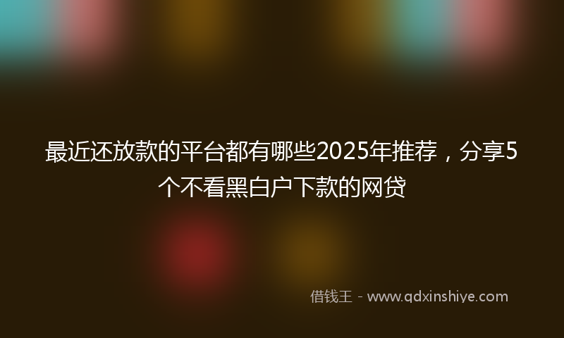 最近还放款的平台都有哪些2025年推荐，分享5个不看黑白户下款的网贷