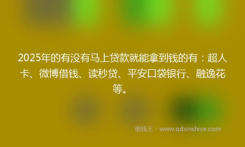 2025年的有没有马上贷款就能拿到钱的有：超人卡、微博借钱、读秒贷、平安口袋银行、融逸花等。