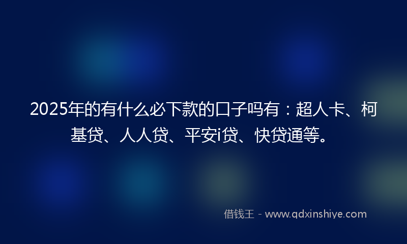 2025年的有什么必下款的口子吗有：超人卡、柯基贷、人人贷、平安i贷、快贷通等。