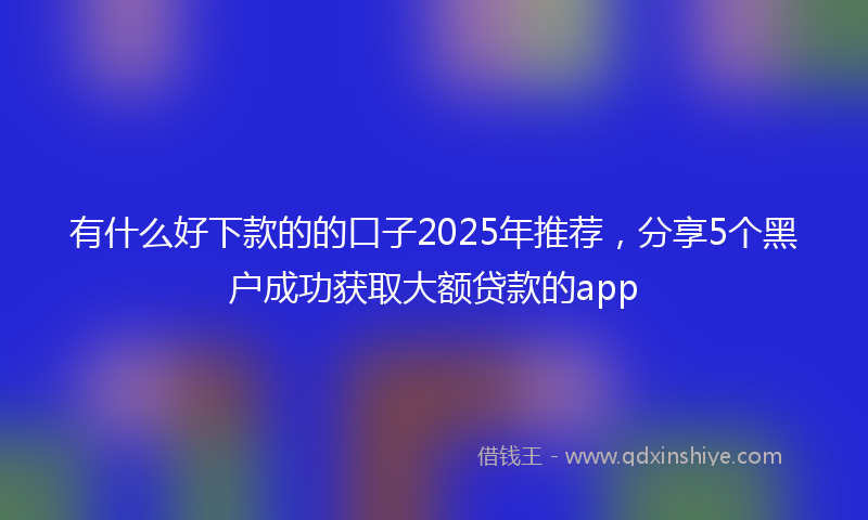 有什么好下款的的口子2025年推荐，分享5个黑户成功获取大额贷款的app