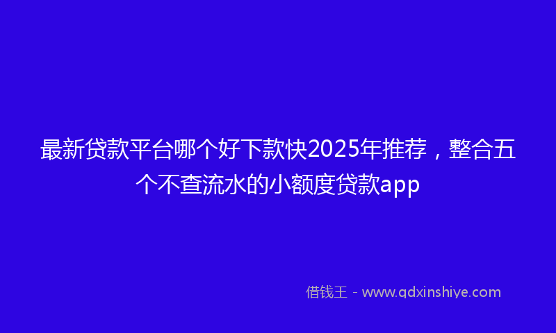 最新贷款平台哪个好下款快2025年推荐，整合五个不查流水的小额度贷款app