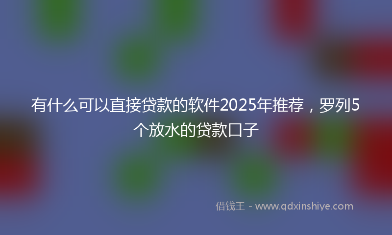 有什么可以直接贷款的软件2025年推荐，罗列5个放水的贷款口子