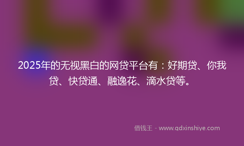 2025年的无视黑白的网贷平台有：好期贷、你我贷、快贷通、融逸花、滴水贷等。