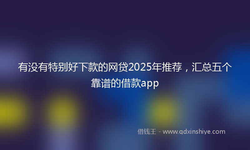 有没有特别好下款的网贷2025年推荐，汇总五个靠谱的借款app