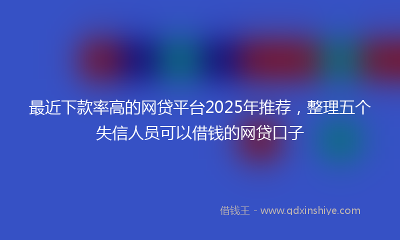 最近下款率高的网贷平台2025年推荐，整理五个失信人员可以借钱的网贷口子