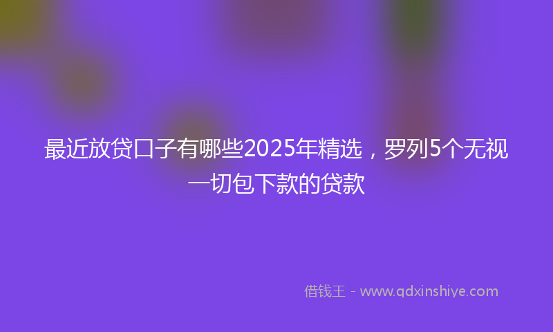 最近放贷口子有哪些2025年精选，罗列5个无视一切包下款的贷款