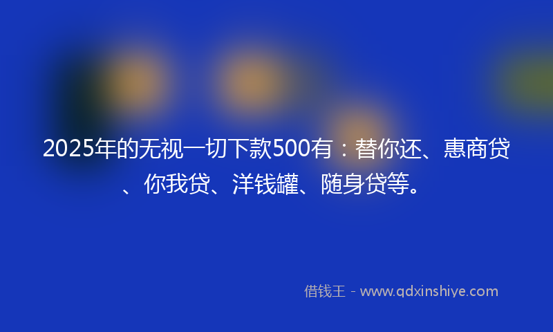2025年的无视一切下款500有：替你还、惠商贷、你我贷、洋钱罐、随身贷等。