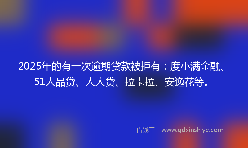 2025年的有一次逾期贷款被拒有：度小满金融、51人品贷、人人贷、拉卡拉、安逸花等。