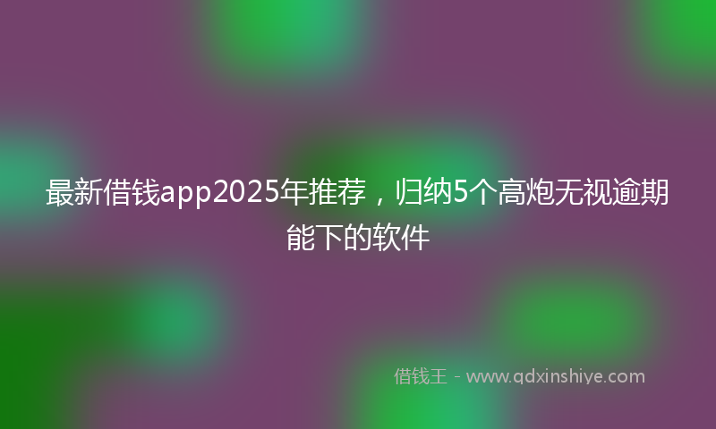 最新借钱app2025年推荐，归纳5个高炮无视逾期能下的软件