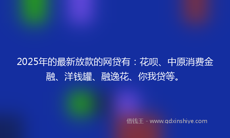 2025年的最新放款的网贷有：花呗、中原消费金融、洋钱罐、融逸花、你我贷等。