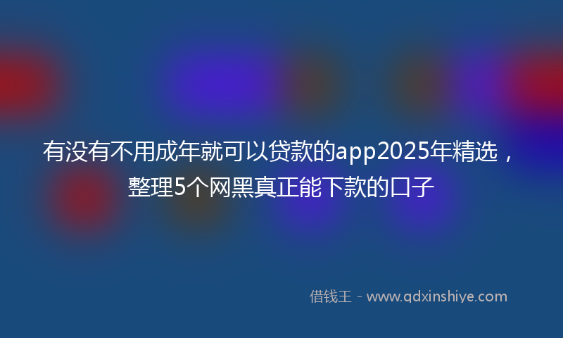 有没有不用成年就可以贷款的app2025年精选，整理5个网黑真正能下款的口子