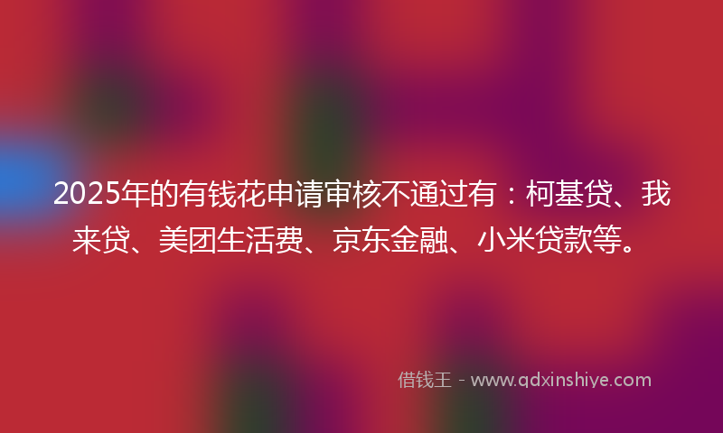 2025年的有钱花申请审核不通过有：柯基贷、我来贷、美团生活费、京东金融、小米贷款等。
