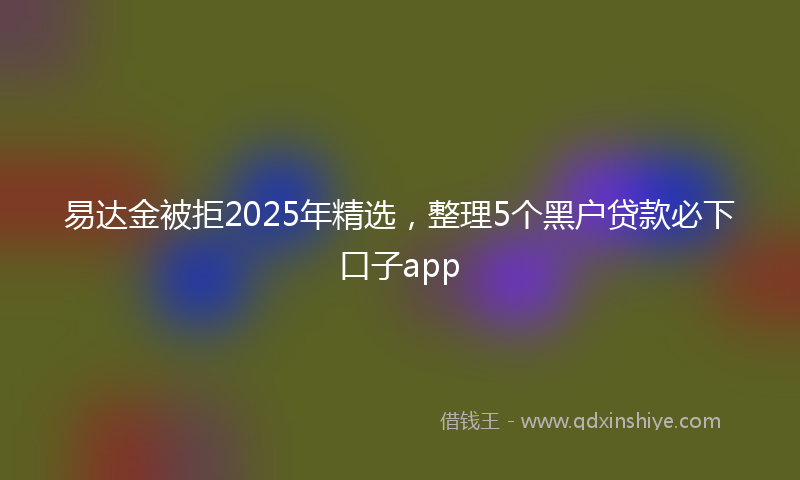 易达金被拒2025年精选，整理5个黑户贷款必下口子app