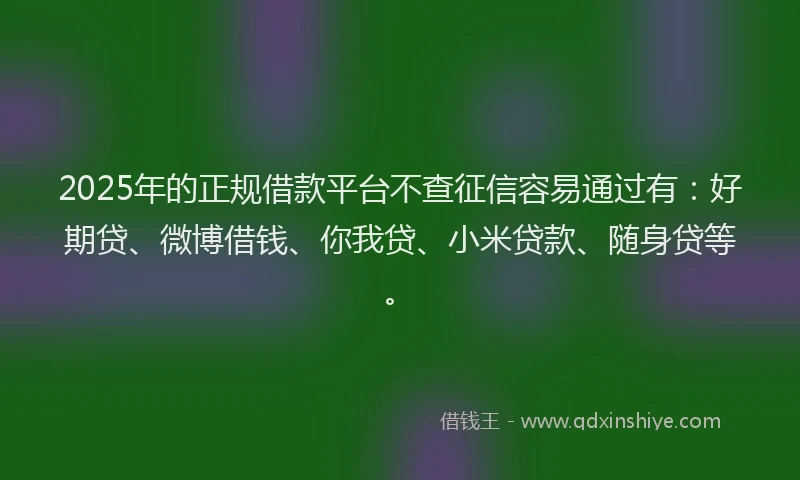 2025年的正规借款平台不查征信容易通过有：好期贷、微博借钱、你我贷、小米贷款、随身贷等。